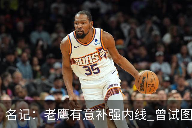 名记：老鹰有意补强内线 曾试图交易哈滕但如今后者已与雷霆续约