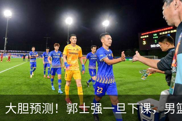 大胆预测！郭士强一旦下课，男篮新主帅99％在以下会在这三人之间产生