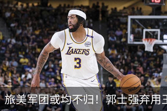 旅美军团或均不归！郭士强弃用王俊杰寒人心 就看赵睿周琦状态了