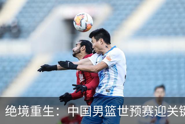 绝境重生：中国男篮世预赛迎关键第二阶段 拼搏定能破局