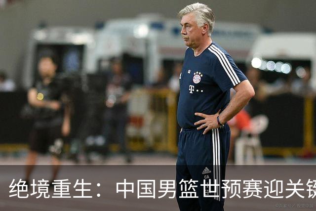 绝境重生：中国男篮世预赛迎关键第二阶段 拼搏定能破局