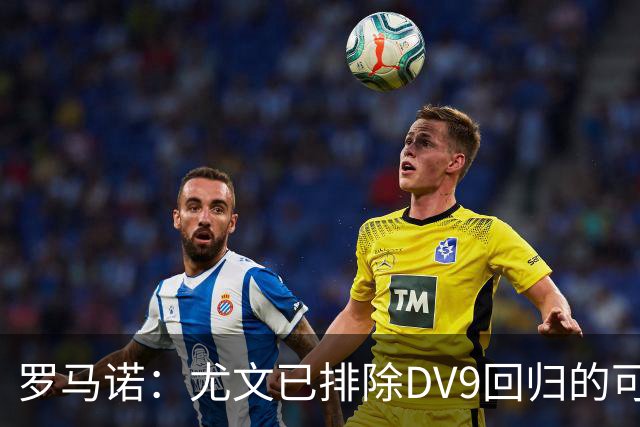 罗马诺：尤文已排除DV9回归的可能 没在谈坎比亚索和弗拉泰西互换